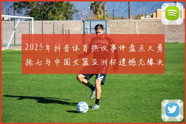 2025年抖音体育热议事件盘点火勇抢七与中国女篮亚洲杯遗憾无缘决赛