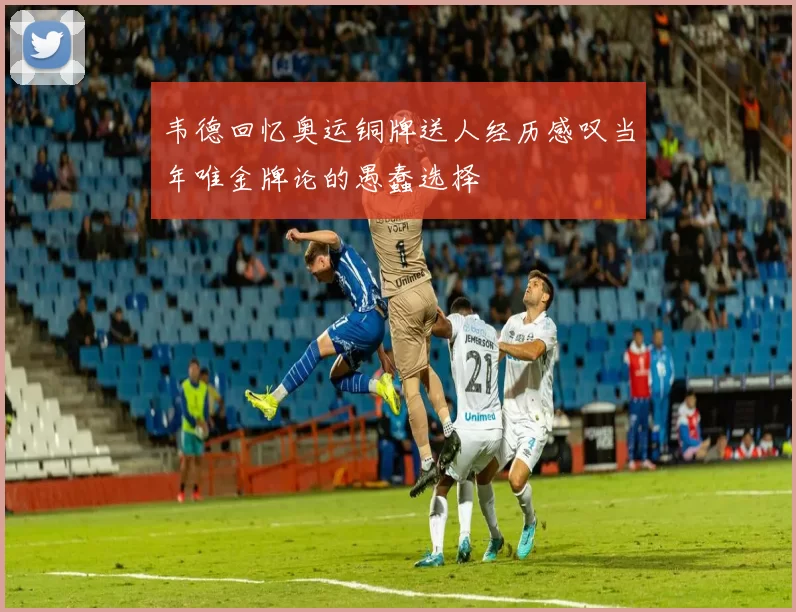 韦德回忆奥运铜牌送人经历感叹当年唯金牌论的愚蠢选择