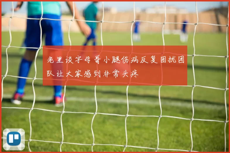 老里谈字母哥小腿伤病反复困扰团队让大家感到非常头疼