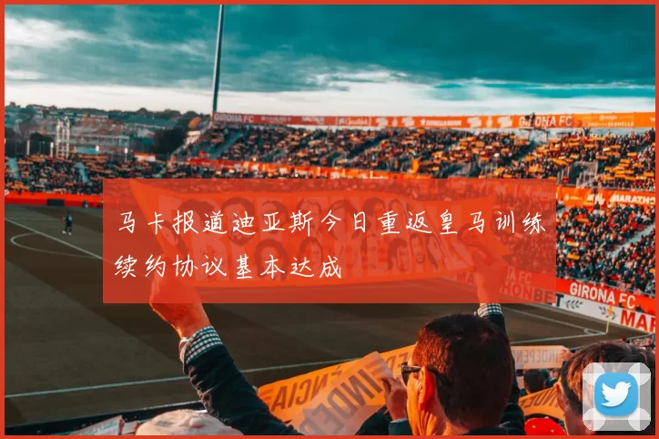 马卡报道迪亚斯今日重返皇马训练续约协议基本达成