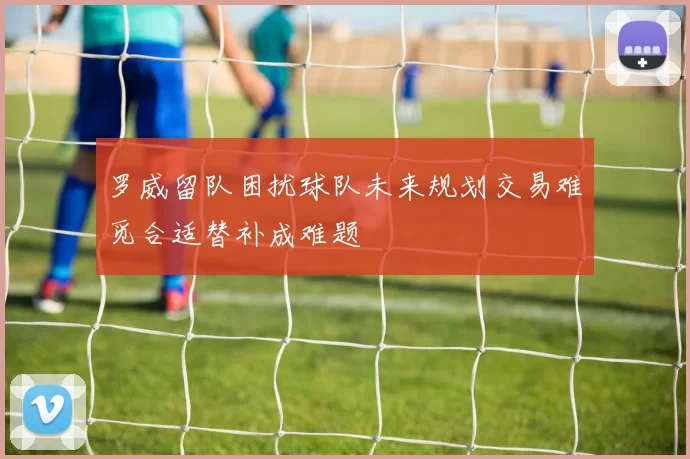 罗威留队困扰球队未来规划交易难觅合适替补成难题