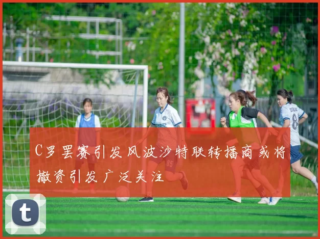 C罗罢赛引发风波沙特联转播商或将撤资引发广泛关注