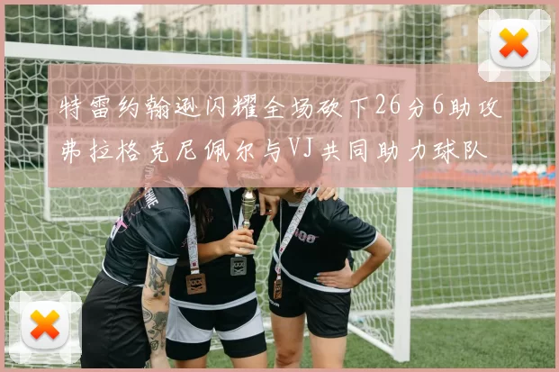 特雷约翰逊闪耀全场砍下26分6助攻弗拉格克尼佩尔与VJ共同助力球队表现出色