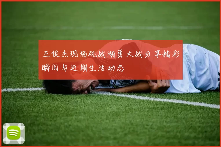 王俊杰现场观战湖勇大战分享精彩瞬间与近期生活动态