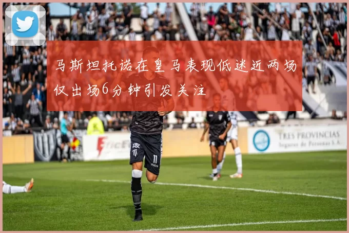 马斯坦托诺在皇马表现低迷近两场仅出场6分钟引发关注