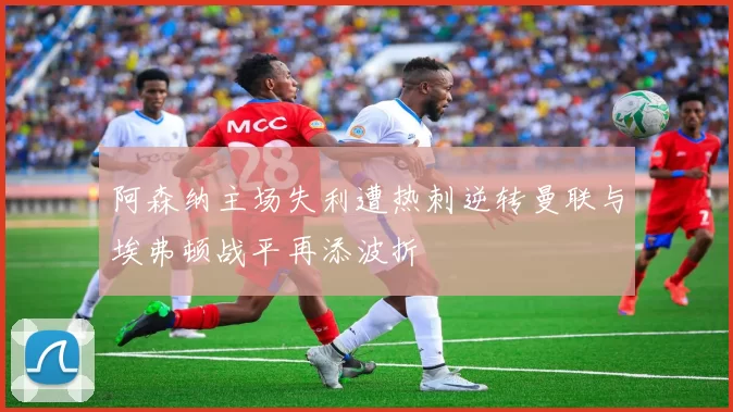 阿森纳主场失利遭热刺逆转曼联与埃弗顿战平再添波折