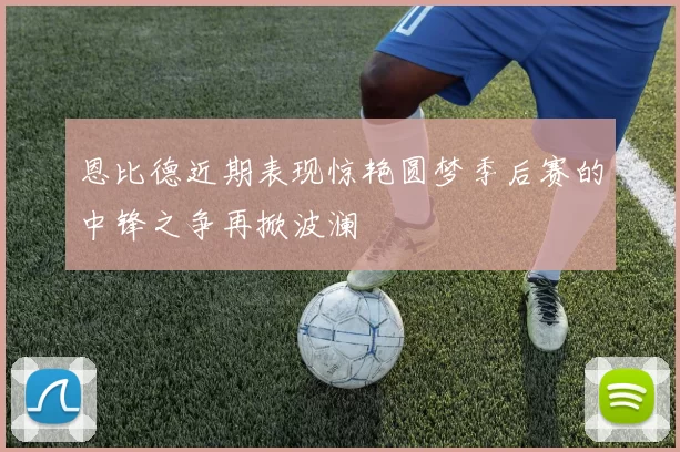 恩比德近期表现惊艳圆梦季后赛的中锋之争再掀波澜