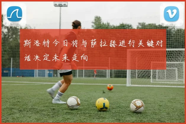 斯洛特今日将与萨拉赫进行关键对话决定未来走向