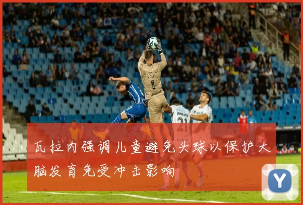 瓦拉内强调儿童避免头球以保护大脑发育免受冲击影响